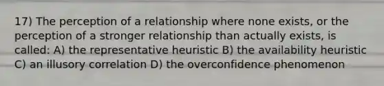 17) The perception of a relationship where none exists, or the perception of a stronger relationship than actually exists, is called: A) the representative heuristic B) the availability heuristic C) an illusory correlation D) the overconfidence phenomenon