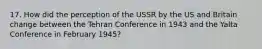 17. How did the perception of the USSR by the US and Britain change between the Tehran Conference in 1943 and the Yalta Conference in February 1945?