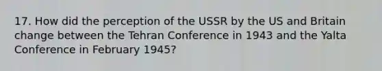 17. How did the perception of the USSR by the US and Britain change between the Tehran Conference in 1943 and the Yalta Conference in February 1945?