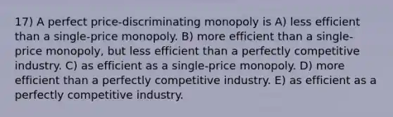 17) A perfect price-discriminating monopoly is A) less efficient than a single-price monopoly. B) more efficient than a single-price monopoly, but less efficient than a perfectly competitive industry. C) as efficient as a single-price monopoly. D) more efficient than a perfectly competitive industry. E) as efficient as a perfectly competitive industry.