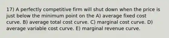 17) A perfectly competitive firm will shut down when the price is just below the minimum point on the A) average fixed cost curve. B) average total cost curve. C) marginal cost curve. D) average variable cost curve. E) marginal revenue curve.