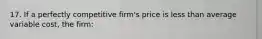 17. If a perfectly competitive firm's price is less than average variable cost, the firm: