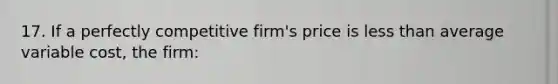 17. If a perfectly competitive firm's price is less than average variable cost, the firm: