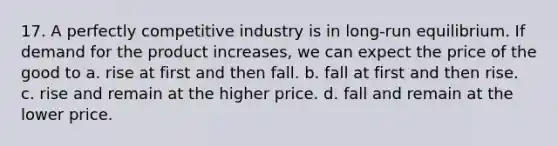 17. A perfectly competitive industry is in long-run equilibrium. If demand for the product increases, we can expect the price of the good to a. rise at first and then fall. b. fall at first and then rise. c. rise and remain at the higher price. d. fall and remain at the lower price.