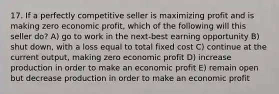 17. If a perfectly competitive seller is maximizing profit and is making zero economic profit, which of the following will this seller do? A) go to work in the next-best earning opportunity B) shut down, with a loss equal to total fixed cost C) continue at the current output, making zero economic profit D) increase production in order to make an economic profit E) remain open but decrease production in order to make an economic profit