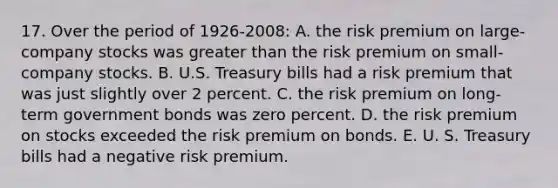 17. Over the period of 1926-2008: A. the risk premium on large-company stocks was greater than the risk premium on small- company stocks. B. U.S. Treasury bills had a risk premium that was just slightly over 2 percent. C. the risk premium on long-term government bonds was zero percent. D. the risk premium on stocks exceeded the risk premium on bonds. E. U. S. Treasury bills had a negative risk premium.