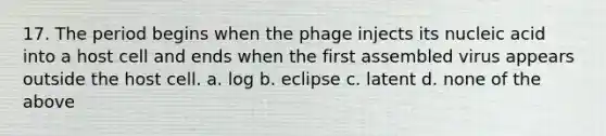 17. The period begins when the phage injects its nucleic acid into a host cell and ends when the first assembled virus appears outside the host cell. a. log b. eclipse c. latent d. none of the above