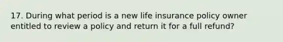 17. During what period is a new life insurance policy owner entitled to review a policy and return it for a full refund?