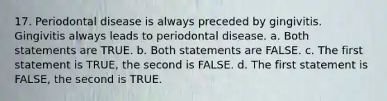 17. Periodontal disease is always preceded by gingivitis. Gingivitis always leads to periodontal disease. a. Both statements are TRUE. b. Both statements are FALSE. c. The first statement is TRUE, the second is FALSE. d. The first statement is FALSE, the second is TRUE.