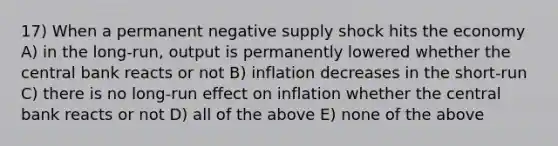 17) When a permanent negative supply shock hits the economy A) in the long-run, output is permanently lowered whether the central bank reacts or not B) inflation decreases in the short-run C) there is no long-run effect on inflation whether the central bank reacts or not D) all of the above E) none of the above