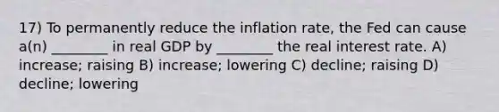 17) To permanently reduce the inflation rate, the Fed can cause a(n) ________ in real GDP by ________ the real interest rate. A) increase; raising B) increase; lowering C) decline; raising D) decline; lowering