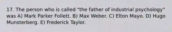 17. The person who is called "the father of industrial psychology" was A) Mark Parker Follett. B) Max Weber. C) Elton Mayo. D) Hugo Munsterberg. E) Frederick Taylor.