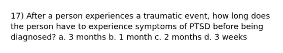 17) After a person experiences a traumatic event, how long does the person have to experience symptoms of PTSD before being diagnosed? a. 3 months b. 1 month c. 2 months d. 3 weeks