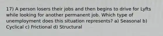 17) A person losers their jobs and then begins to drive for Lyfts while looking for another permanent job. Which type of unemployment does this situation represents? a) Seasonal b) Cyclical c) Frictional d) Structural