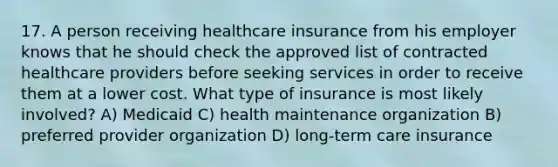 17. A person receiving healthcare insurance from his employer knows that he should check the approved list of contracted healthcare providers before seeking services in order to receive them at a lower cost. What type of insurance is most likely involved? A) Medicaid C) health maintenance organization B) preferred provider organization D) long-term care insurance