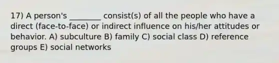 17) A person's ________ consist(s) of all the people who have a direct (face-to-face) or indirect influence on his/her attitudes or behavior. A) subculture B) family C) social class D) reference groups E) social networks