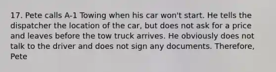 17. Pete calls A-1 Towing when his car won't start. He tells the dispatcher the location of the car, but does not ask for a price and leaves before the tow truck arrives. He obviously does not talk to the driver and does not sign any documents. Therefore, Pete