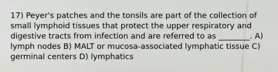 17) Peyer's patches and the tonsils are part of the collection of small lymphoid tissues that protect the upper respiratory and digestive tracts from infection and are referred to as ________. A) lymph nodes B) MALT or mucosa-associated lymphatic tissue C) germinal centers D) lymphatics