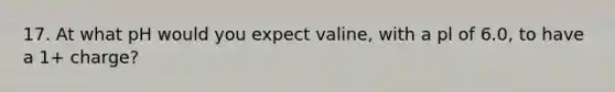 17. At what pH would you expect valine, with a pl of 6.0, to have a 1+ charge?