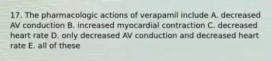 17. The pharmacologic actions of verapamil include A. decreased AV conduction B. increased myocardial contraction C. decreased heart rate D. only decreased AV conduction and decreased heart rate E. all of these