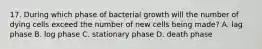 17. During which phase of bacterial growth will the number of dying cells exceed the number of new cells being made? A. lag phase B. log phase C. stationary phase D. death phase