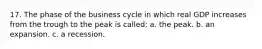 17. The phase of the business cycle in which real GDP increases from the trough to the peak is called: a. the peak. b. an expansion. c. a recession.