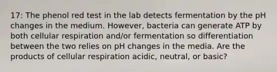 17: The phenol red test in the lab detects fermentation by the pH changes in the medium. However, bacteria can generate ATP by both cellular respiration and/or fermentation so differentiation between the two relies on pH changes in the media. Are the products of cellular respiration acidic, neutral, or basic?