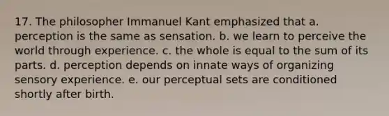 17. The philosopher Immanuel Kant emphasized that a. perception is the same as sensation. b. we learn to perceive the world through experience. c. the whole is equal to the sum of its parts. d. perception depends on innate ways of organizing sensory experience. e. our perceptual sets are conditioned shortly after birth.