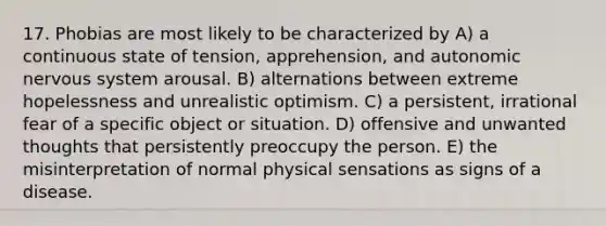 17. Phobias are most likely to be characterized by A) a continuous state of tension, apprehension, and autonomic nervous system arousal. B) alternations between extreme hopelessness and unrealistic optimism. C) a persistent, irrational fear of a specific object or situation. D) offensive and unwanted thoughts that persistently preoccupy the person. E) the misinterpretation of normal physical sensations as signs of a disease.