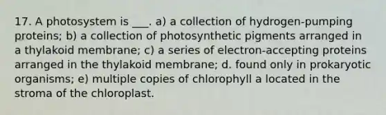 17. A photosystem is ___. a) a collection of hydrogen-pumping proteins; b) a collection of photosynthetic pigments arranged in a thylakoid membrane; c) a series of electron-accepting proteins arranged in the thylakoid membrane; d. found only in prokaryotic organisms; e) multiple copies of chlorophyll a located in the stroma of the chloroplast.