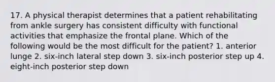 17. A physical therapist determines that a patient rehabilitating from ankle surgery has consistent difficulty with functional activities that emphasize the frontal plane. Which of the following would be the most difficult for the patient? 1. anterior lunge 2. six-inch lateral step down 3. six-inch posterior step up 4. eight-inch posterior step down