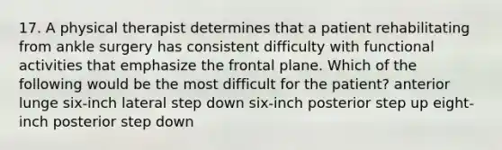 17. A physical therapist determines that a patient rehabilitating from ankle surgery has consistent difficulty with functional activities that emphasize the frontal plane. Which of the following would be the most difficult for the patient? anterior lunge six-inch lateral step down six-inch posterior step up eight-inch posterior step down