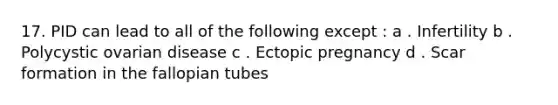 17. PID can lead to all of the following except : a . Infertility b . Polycystic ovarian disease c . Ectopic pregnancy d . Scar formation in the fallopian tubes