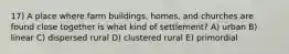 17) A place where farm buildings, homes, and churches are found close together is what kind of settlement? A) urban B) linear C) dispersed rural D) clustered rural E) primordial