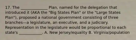 17. The ______________ Plan, named for the delegation that introduced it (AKA the "Big States Plan" or the "Large States Plan"), proposed a national government consisting of three branches—a legislature, an executive, and a judiciary. Representation in the legislature would be proportional to each state's ____________. A. New Jersey/equality B. Virginia/population