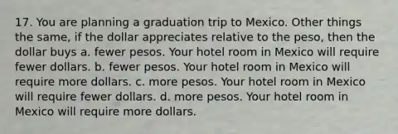 17. You are planning a graduation trip to Mexico. Other things the same, if the dollar appreciates relative to the peso, then the dollar buys a. fewer pesos. Your hotel room in Mexico will require fewer dollars. b. fewer pesos. Your hotel room in Mexico will require more dollars. c. more pesos. Your hotel room in Mexico will require fewer dollars. d. more pesos. Your hotel room in Mexico will require more dollars.