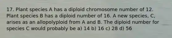 17. Plant species A has a diploid chromosome number of 12. Plant species B has a diploid number of 16. A new species, C, arises as an allopolyploid from A and B. The diploid number for species C would probably be a) 14 b) 16 c) 28 d) 56