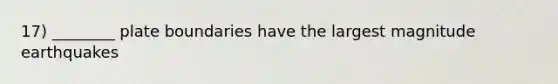 17) ________ plate boundaries have the largest magnitude earthquakes