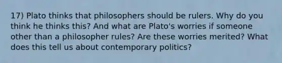 17) Plato thinks that philosophers should be rulers. Why do you think he thinks this? And what are Plato's worries if someone other than a philosopher rules? Are these worries merited? What does this tell us about contemporary politics?