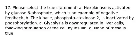 17. Please select the true statement: a. Hexokinase is activated by glucose 6-phosphate, which is an example of negative feedback. b. The kinase, phosphofructokinase 2, is inactivated by phosphorylation. c. Glycolysis is downregulated in liver cells, following stimulation of the cell by insulin. d. None of these is true