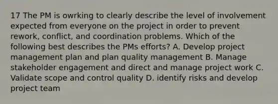 17 The PM is owrking to clearly describe the level of involvement expected from everyone on the project in order to prevent rework, conflict, and coordination problems. Which of the following best describes the PMs efforts? A. Develop project management plan and plan quality management B. Manage stakeholder engagement and direct and manage project work C. Validate scope and control quality D. identify risks and develop project team