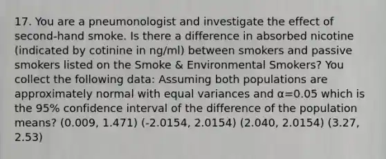 17. You are a pneumonologist and investigate the effect of second-hand smoke. Is there a difference in absorbed nicotine (indicated by cotinine in ng/ml) between smokers and passive smokers listed on the Smoke & Environmental Smokers? You collect the following data: Assuming both populations are approximately normal with equal variances and α=0.05 which is the 95% confidence interval of the difference of the population means? (0.009, 1.471) (-2.0154, 2.0154) (2.040, 2.0154) (3.27, 2.53)