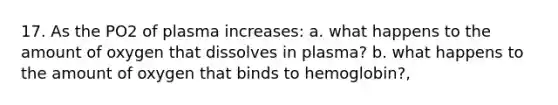 17. As the PO2 of plasma increases: a. what happens to the amount of oxygen that dissolves in plasma? b. what happens to the amount of oxygen that binds to hemoglobin?,