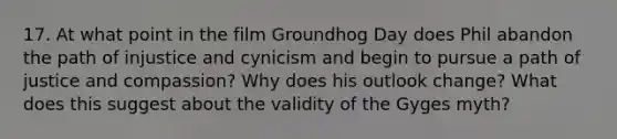 17. At what point in the film Groundhog Day does Phil abandon the path of injustice and cynicism and begin to pursue a path of justice and compassion? Why does his outlook change? What does this suggest about the validity of the Gyges myth?