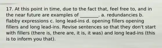 17. At this point in time, due to the fact that, feel free to, and in the near future are examples of ________. a. redundancies b. flabby expressions c. long lead-ins d. opening fillers opening fillers and long lead-ins. Revise sentences so that they don't start with fillers (there is, there are, it is, it was) and long lead-ins (this is to inform you that).