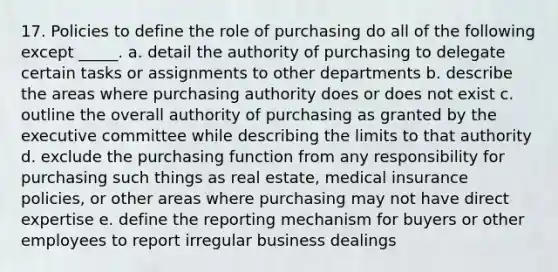 17. Policies to define the role of purchasing do all of the following except _____. a. detail the authority of purchasing to delegate certain tasks or assignments to other departments b. describe the areas where purchasing authority does or does not exist c. outline the overall authority of purchasing as granted by the executive committee while describing the limits to that authority d. exclude the purchasing function from any responsibility for purchasing such things as real estate, medical insurance policies, or other areas where purchasing may not have direct expertise e. define the reporting mechanism for buyers or other employees to report irregular business dealings