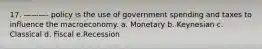 17. ———- policy is the use of government spending and taxes to influence the macroeconomy. a. Monetary b. Keynesian c. Classical d. Fiscal e.Recession