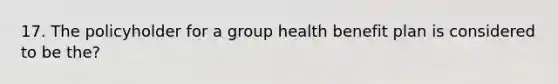 17. The policyholder for a group health benefit plan is considered to be the?