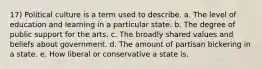 17) Political culture is a term used to describe. a. The level of education and learning in a particular state. b. The degree of public support for the arts. c. The broadly shared values and beliefs about government. d. The amount of partisan bickering in a state. e. How liberal or conservative a state is.