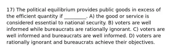 17) The political equilibrium provides public goods in excess of the efficient quantity if _________. A) the good or service is considered essential to national security. B) voters are well informed while bureaucrats are rationally ignorant. C) voters are well informed and bureaucrats are well informed. D) voters are rationally ignorant and bureaucrats achieve their objectives.